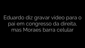 ​Eduardo diz gravar vídeo para o pai em congresso da direita, mas Moraes barra celular 